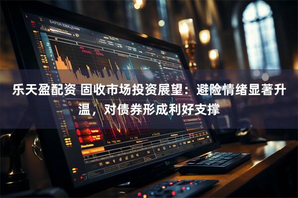 乐天盈配资 固收市场投资展望：避险情绪显著升温，对债券形成利好支撑