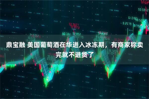 鼎宝融 美国葡萄酒在华进入冰冻期，有商家称卖完就不进货了