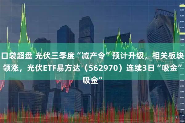 口袋超盘 光伏三季度“减产令”预计升级,相关板块领涨,光伏ETF易方达(562970)连续3日“吸金”