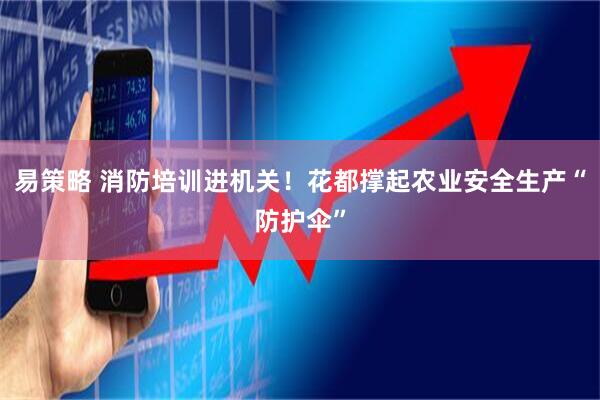 易策略 消防培训进机关！花都撑起农业安全生产“防护伞”