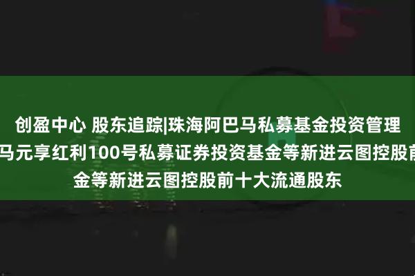 创盈中心 股东追踪|珠海阿巴马私募基金投资管理有限公司-阿巴马元享红利100号私募证券投资基金等新进云图控股前十大流通股东
