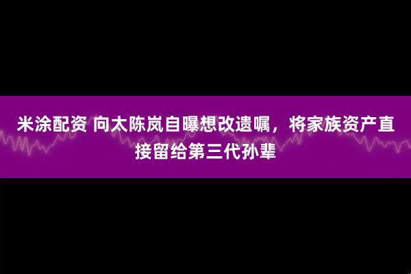 米涂配资 向太陈岚自曝想改遗嘱,将家族资产直接留给第三代孙辈
