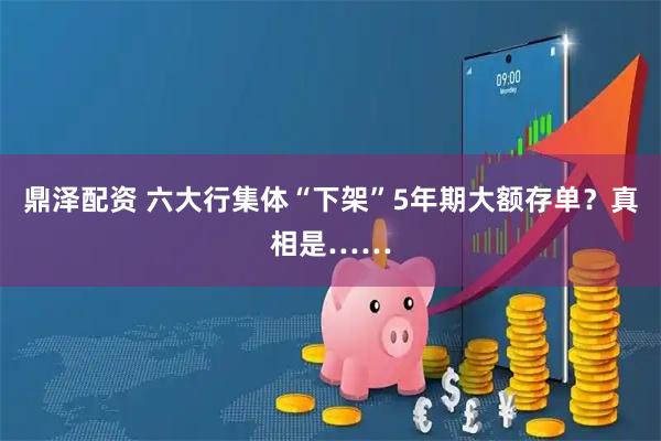鼎泽配资 六大行集体“下架”5年期大额存单?真相是……