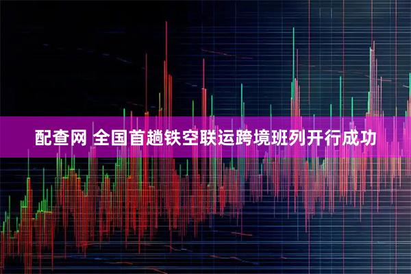 配查网 全国首趟铁空联运跨境班列开行成功