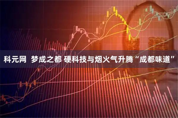 科元网  梦成之都 硬科技与烟火气升腾“成都味道”