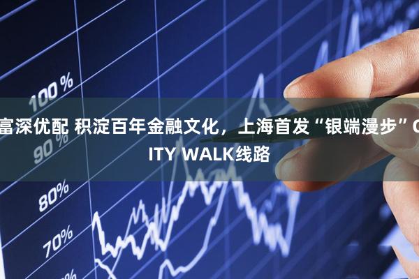 富深优配 积淀百年金融文化,上海首发“银端漫步”CITY WALK线路