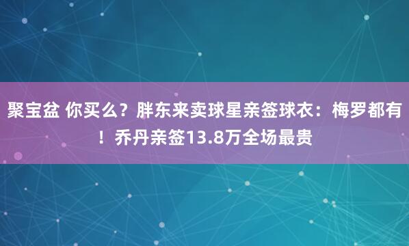 聚宝盆 你买么?胖东来卖球星亲签球衣:梅罗都有!乔丹亲签13.8万全场最贵