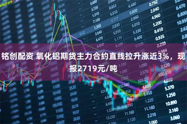 铭创配资 氧化铝期货主力合约直线拉升涨近3%，现报2719元/吨