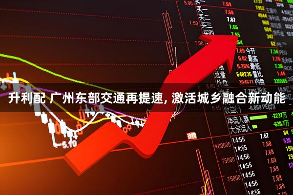升利配 广州东部交通再提速, 激活城乡融合新动能