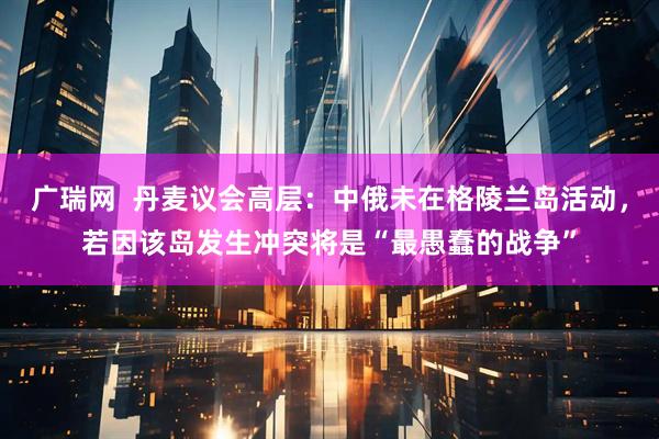 广瑞网 丹麦议会高层:中俄未在格陵兰岛活动,若因该岛发生冲突将是“最愚蠢的战争”