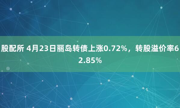 股配所 4月23日丽岛转债上涨0.72%，转股溢价率62.85%