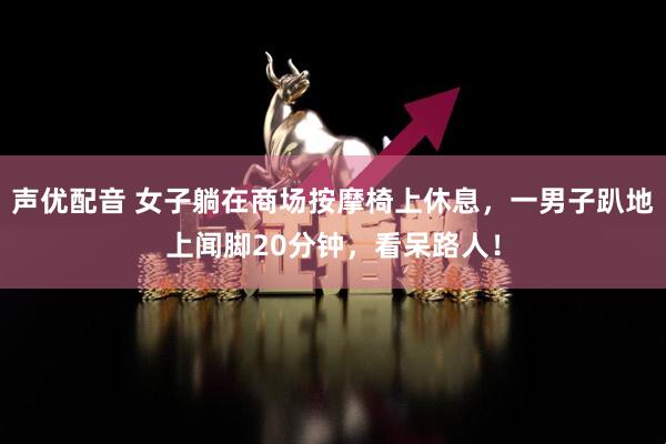声优配音 女子躺在商场按摩椅上休息，一男子趴地上闻脚20分钟，看呆路人！